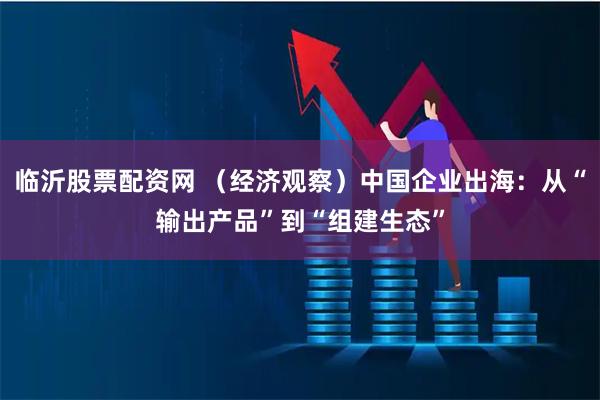 临沂股票配资网 （经济观察）中国企业出海：从“输出产品”到“组建生态”