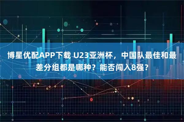 博星优配APP下载 U23亚洲杯，中国队最佳和最差分组都是哪种？能否闯入8强？