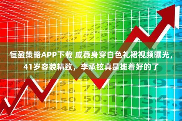 恒盈策略APP下载 戚薇身穿白色礼裙视频曝光，41岁容貌精致，李承铉真是摊着好的了