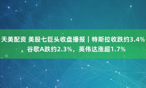 天美配资 美股七巨头收盘播报｜特斯拉收跌约3.4%，谷歌A跌约2.3%，英伟达涨超1.7%