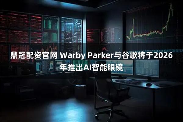 鼎冠配资官网 Warby Parker与谷歌将于2026年推出AI智能眼镜