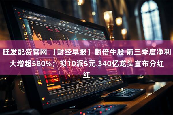 旺发配资官网 【财经早报】翻倍牛股 前三季度净利大增超580%；拟10派5元 340亿龙头宣布分红