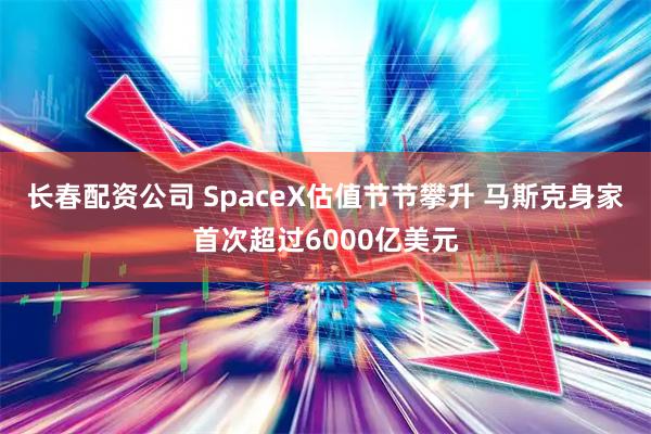 长春配资公司 SpaceX估值节节攀升 马斯克身家首次超过6000亿美元