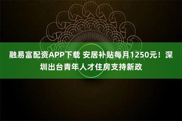 融易富配资APP下载 安居补贴每月1250元！深圳出台青年人才住房支持新政