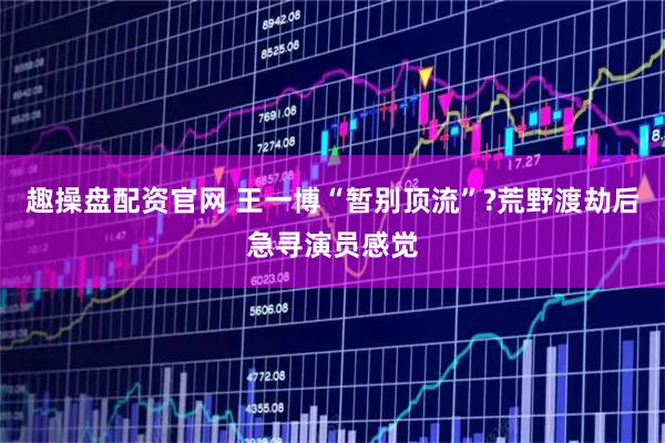 趣操盘配资官网 王一博“暂别顶流”?荒野渡劫后急寻演员感觉