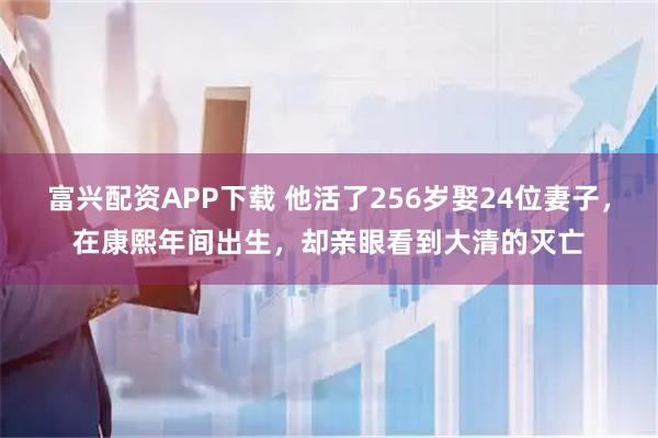 富兴配资APP下载 他活了256岁娶24位妻子，在康熙年间出生，却亲眼看到大清的灭亡