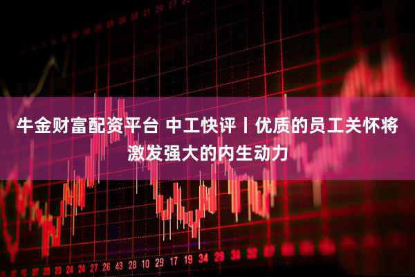 牛金财富配资平台 中工快评丨优质的员工关怀将激发强大的内生动力