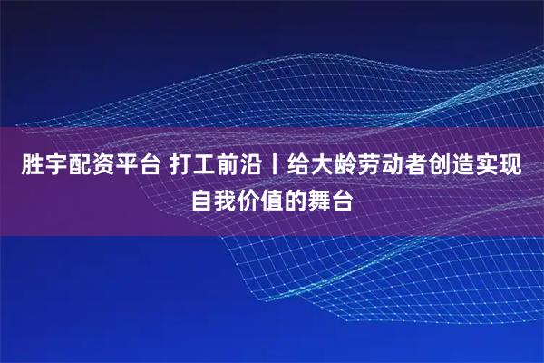 胜宇配资平台 打工前沿丨给大龄劳动者创造实现自我价值的舞台