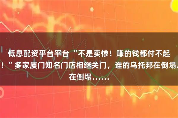 低息配资平台平台 “不是卖惨！赚的钱都付不起房租！”多家厦门知名门店相继关门，谁的乌托邦在倒塌……