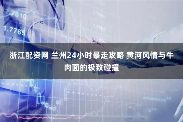 浙江配资网 兰州24小时暴走攻略 黄河风情与牛肉面的极致碰撞