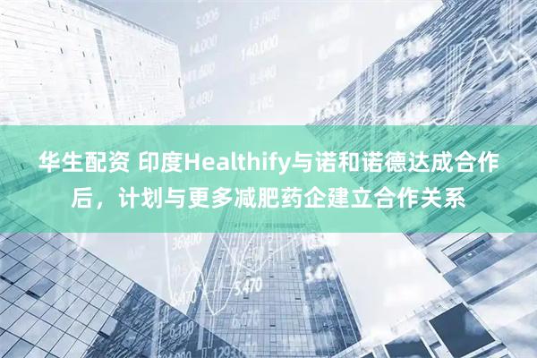 华生配资 印度Healthify与诺和诺德达成合作后，计划与更多减肥药企建立合作关系