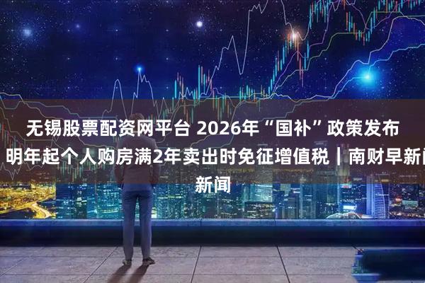 无锡股票配资网平台 2026年“国补”政策发布；明年起个人购房满2年卖出时免征增值税｜南财早新闻