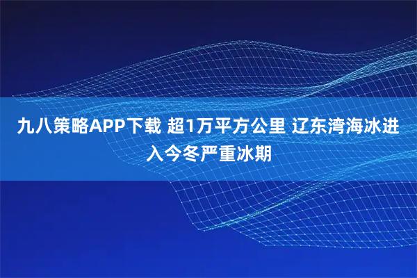 九八策略APP下载 超1万平方公里 辽东湾海冰进入今冬严重冰期