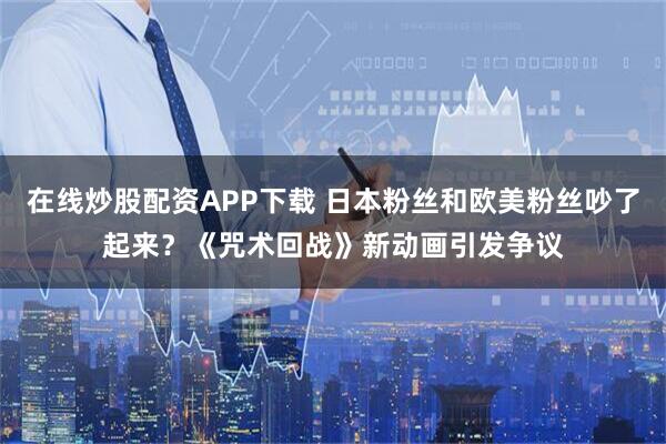 在线炒股配资APP下载 日本粉丝和欧美粉丝吵了起来？《咒术回战》新动画引发争议