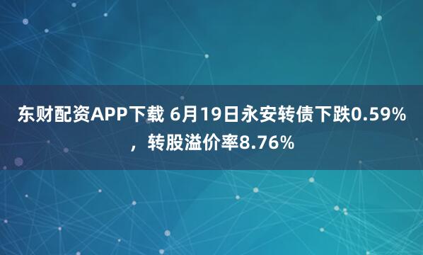东财配资APP下载 6月19日永安转债下跌0.59%，转股溢价率8.76%