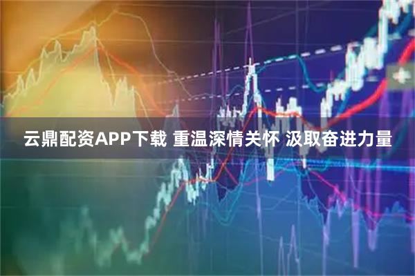 云鼎配资APP下载 重温深情关怀 汲取奋进力量