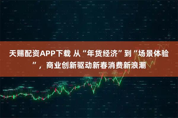 天赐配资APP下载 从“年货经济”到“场景体验”，商业创新驱动新春消费新浪潮