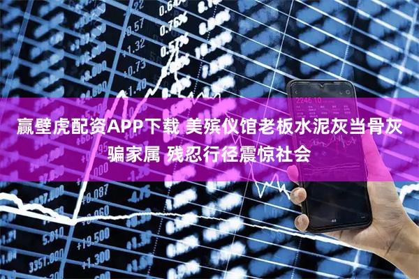 赢壁虎配资APP下载 美殡仪馆老板水泥灰当骨灰骗家属 残忍行径震惊社会