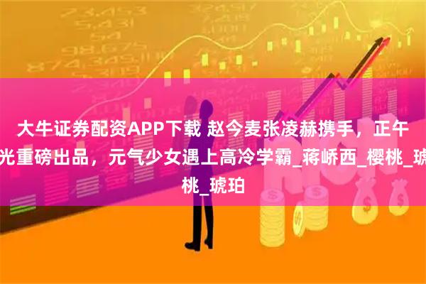 大牛证券配资APP下载 赵今麦张凌赫携手，正午阳光重磅出品，元气少女遇上高冷学霸_蒋峤西_樱桃_琥珀