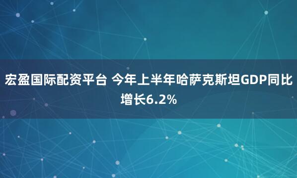 宏盈国际配资平台 今年上半年哈萨克斯坦GDP同比增长6.2%