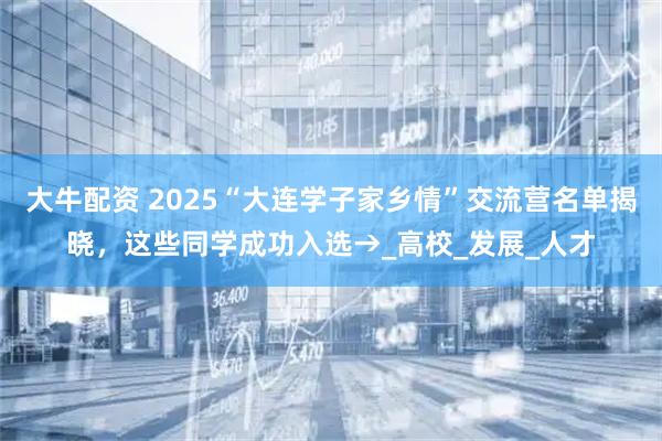 大牛配资 2025“大连学子家乡情”交流营名单揭晓，这些同学成功入选→_高校_发展_人才