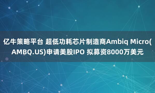 亿牛策略平台 超低功耗芯片制造商Ambiq Micro(AMBQ.US)申请美股IPO 拟募资8000万美元