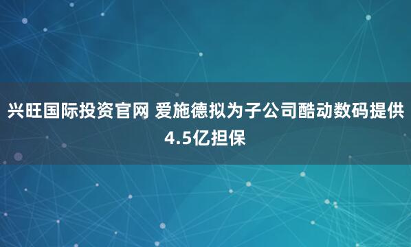 兴旺国际投资官网 爱施德拟为子公司酷动数码提供4.5亿担保