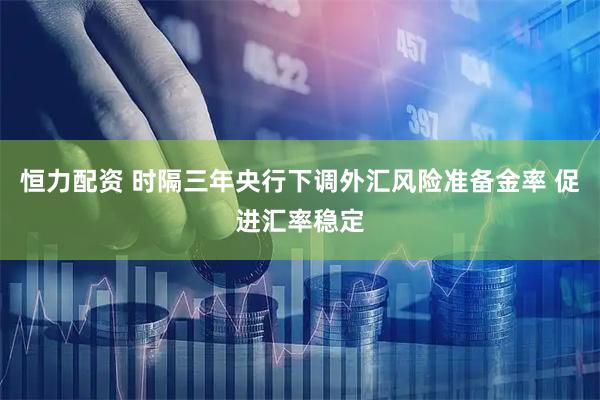 恒力配资 时隔三年央行下调外汇风险准备金率 促进汇率稳定