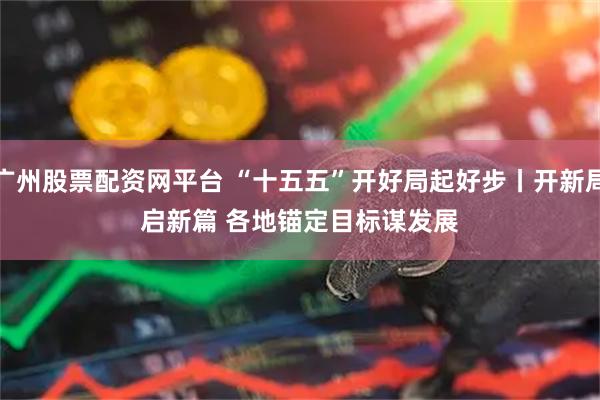 广州股票配资网平台 “十五五”开好局起好步丨开新局启新篇 各地锚定目标谋发展