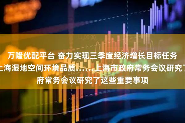万隆优配平台 奋力实现三季度经济增长目标任务、进一步提升上海湿地空间环境品质……上海市政府常务会议研究了这些重要事项
