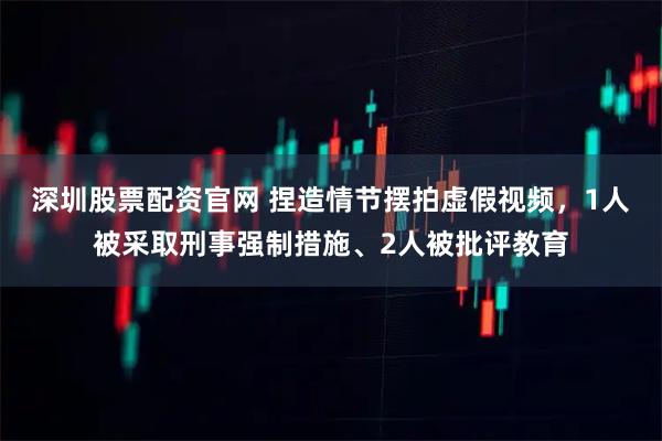 深圳股票配资官网 捏造情节摆拍虚假视频，1人被采取刑事强制措施、2人被批评教育