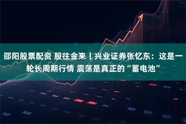 邵阳股票配资 股往金来丨兴业证券张忆东：这是一轮长周期行情 震荡是真正的“蓄电池”
